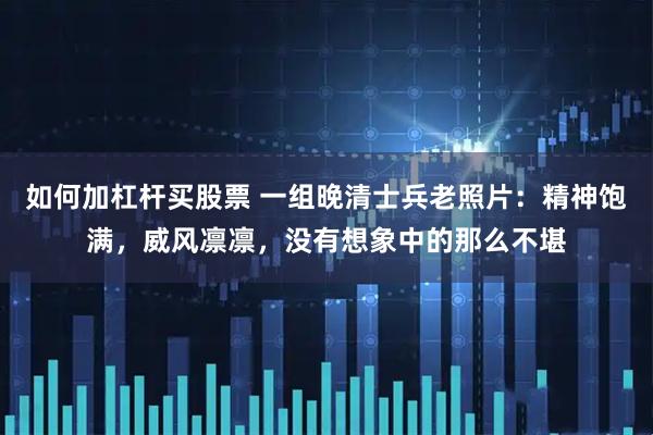 如何加杠杆买股票 一组晚清士兵老照片：精神饱满，威风凛凛，没有想象中的那么不堪