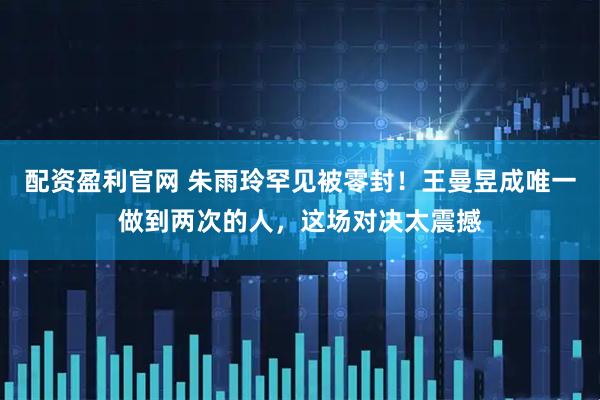 配资盈利官网 朱雨玲罕见被零封！王曼昱成唯一做到两次的人，这场对决太震撼