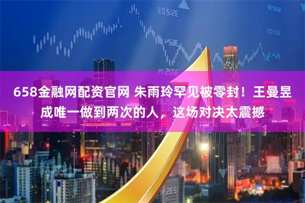 658金融网配资官网 朱雨玲罕见被零封！王曼昱成唯一做到两次的人，这场对决太震撼