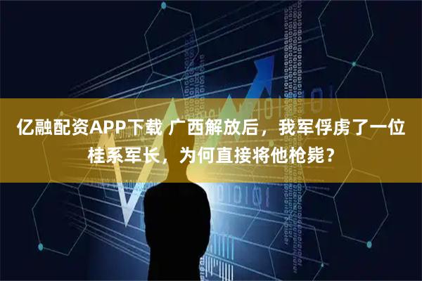 亿融配资APP下载 广西解放后，我军俘虏了一位桂系军长，为何直接将他枪毙？