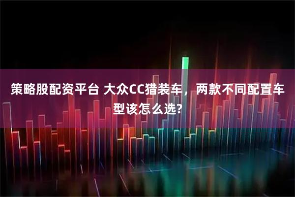 策略股配资平台 大众CC猎装车，两款不同配置车型该怎么选?
