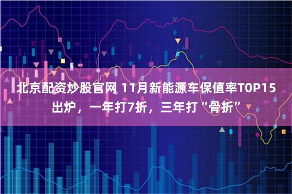 北京配资炒股官网 11月新能源车保值率T0P15出炉，一年打7折，三年打“骨折”