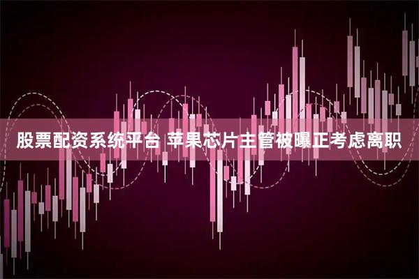 股票配资系统平台 苹果芯片主管被曝正考虑离职