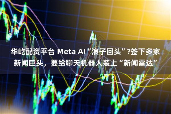 华屹配资平台 Meta AI“浪子回头”?签下多家新闻巨头，要给聊天机器人装上“新闻雷达”
