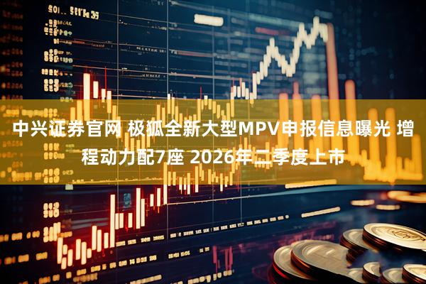 中兴证券官网 极狐全新大型MPV申报信息曝光 增程动力配7座 2026年二季度上市