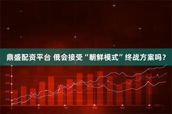 鼎盛配资平台 俄会接受“朝鲜模式”终战方案吗？