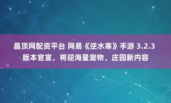 晶顶网配资平台 网易《逆水寒》手游 3.2.3 版本官宣，将迎海量宠物、庄园新内容