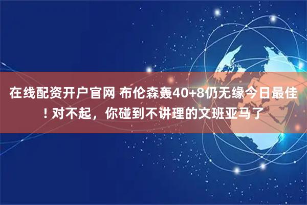 在线配资开户官网 布伦森轰40+8仍无缘今日最佳! 对不起，你碰到不讲理的文班亚马了
