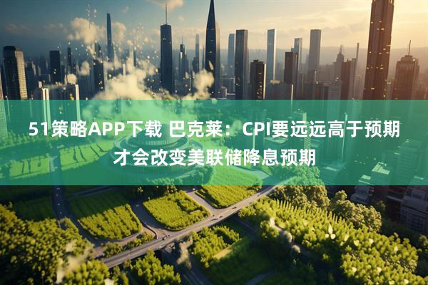 51策略APP下载 巴克莱：CPI要远远高于预期才会改变美联储降息预期
