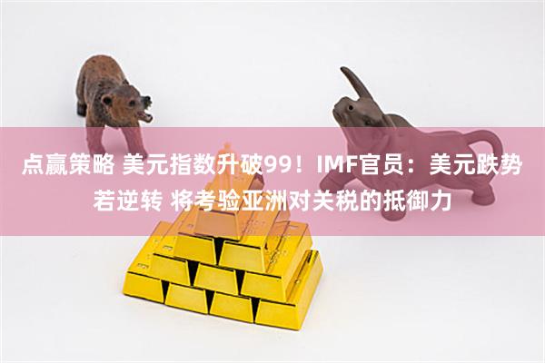 点赢策略 美元指数升破99！IMF官员：美元跌势若逆转 将考验亚洲对关税的抵御力
