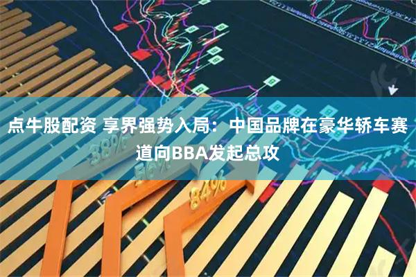点牛股配资 享界强势入局：中国品牌在豪华轿车赛道向BBA发起总攻