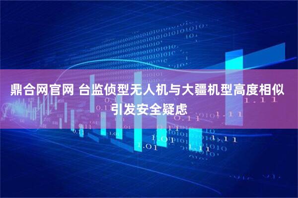鼎合网官网 台监侦型无人机与大疆机型高度相似 引发安全疑虑