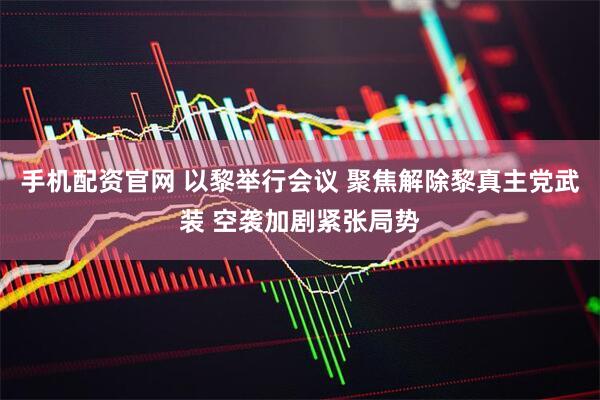 手机配资官网 以黎举行会议 聚焦解除黎真主党武装 空袭加剧紧张局势