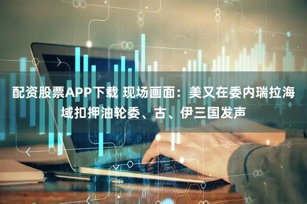 配资股票APP下载 现场画面：美又在委内瑞拉海域扣押油轮　委、古、伊三国发声