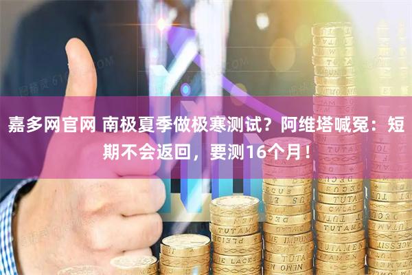 嘉多网官网 南极夏季做极寒测试？阿维塔喊冤：短期不会返回，要测16个月！
