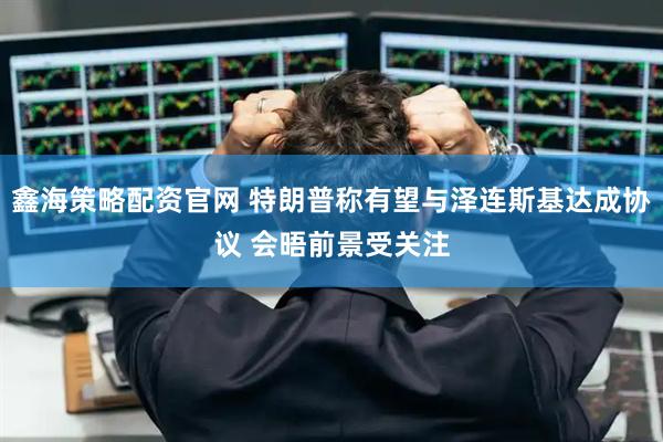 鑫海策略配资官网 特朗普称有望与泽连斯基达成协议 会晤前景受关注
