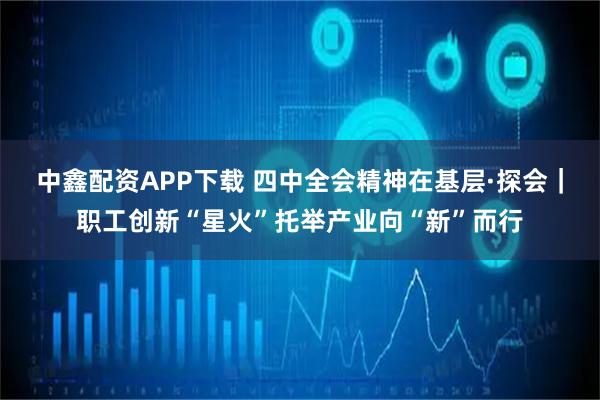 中鑫配资APP下载 四中全会精神在基层·探会｜职工创新“星火”托举产业向“新”而行