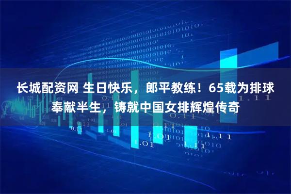 长城配资网 生日快乐，郎平教练！65载为排球奉献半生，铸就中国女排辉煌传奇