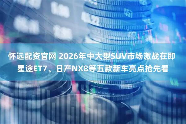 怀远配资官网 2026年中大型SUV市场激战在即 星途ET7、日产NX8等五款新车亮点抢先看