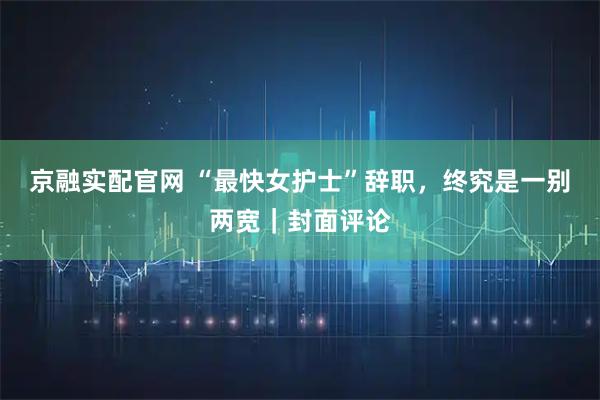 京融实配官网 “最快女护士”辞职，终究是一别两宽｜封面评论