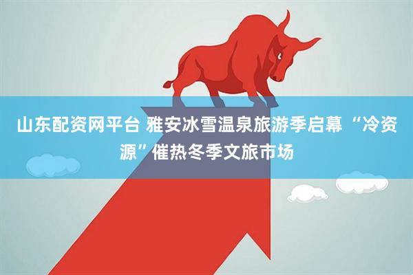 山东配资网平台 雅安冰雪温泉旅游季启幕 “冷资源”催热冬季文旅市场