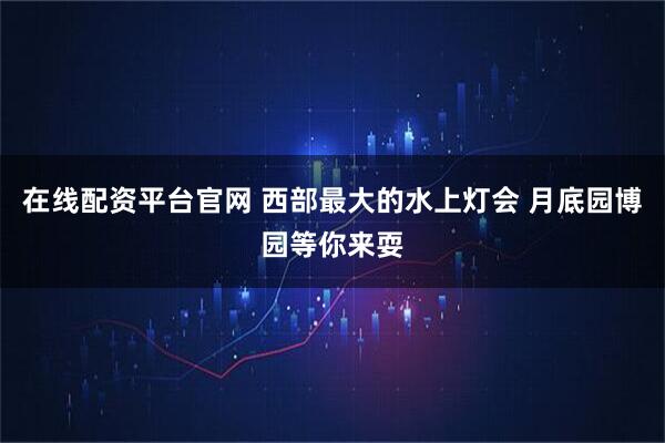 在线配资平台官网 西部最大的水上灯会 月底园博园等你来耍
