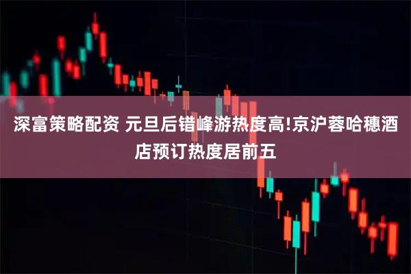 深富策略配资 元旦后错峰游热度高!京沪蓉哈穗酒店预订热度居前五