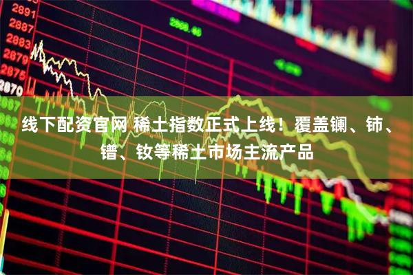 线下配资官网 稀土指数正式上线！覆盖镧、铈、镨、钕等稀土市场主流产品