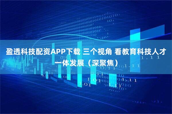 盈透科技配资APP下载 三个视角 看教育科技人才一体发展（深聚焦）