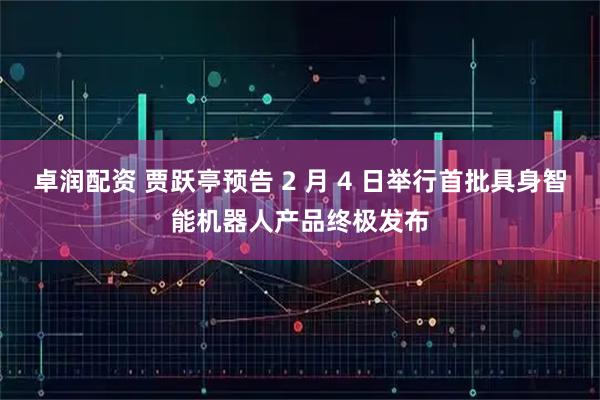 卓润配资 贾跃亭预告 2 月 4 日举行首批具身智能机器人产品终极发布