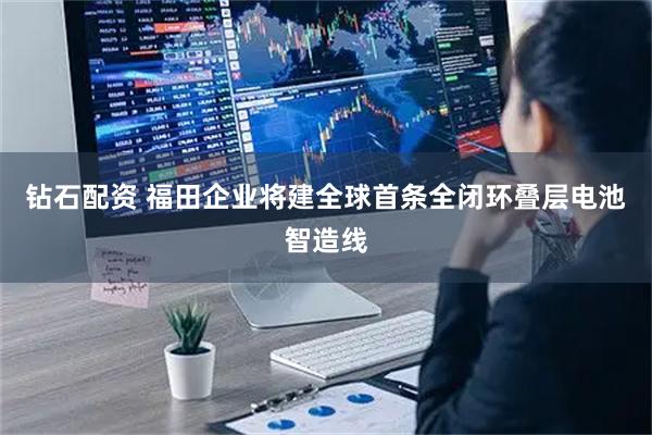 钻石配资 福田企业将建全球首条全闭环叠层电池智造线