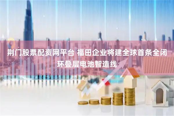 荆门股票配资网平台 福田企业将建全球首条全闭环叠层电池智造线