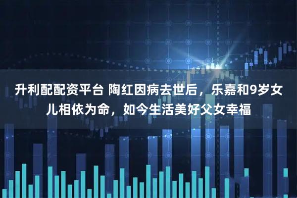 升利配配资平台 陶红因病去世后，乐嘉和9岁女儿相依为命，如今生活美好父女幸福