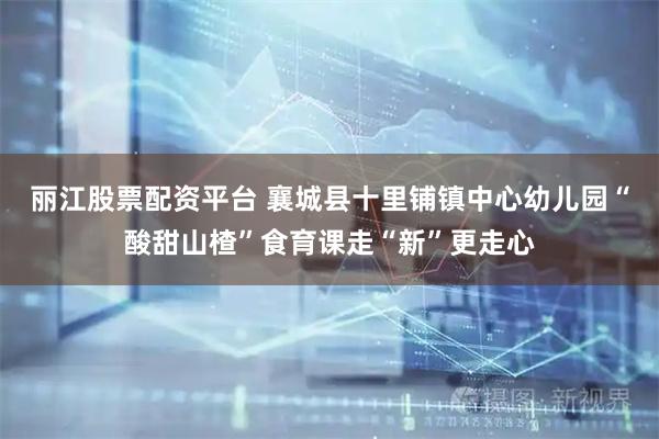 丽江股票配资平台 襄城县十里铺镇中心幼儿园“酸甜山楂”食育课走“新”更走心