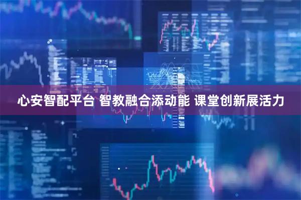 心安智配平台 智教融合添动能 课堂创新展活力