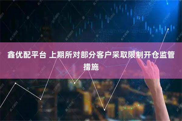 鑫优配平台 上期所对部分客户采取限制开仓监管措施