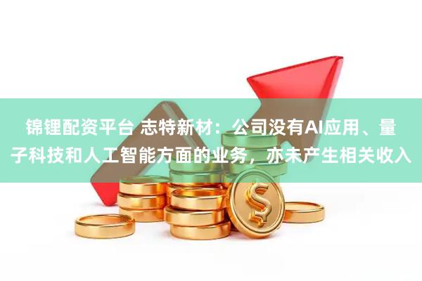 锦锂配资平台 志特新材：公司没有AI应用、量子科技和人工智能方面的业务，亦未产生相关收入