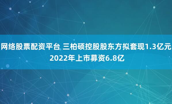 网络股票配资平台 三柏硕控股股东方拟套现1.3亿元 2022年上市募资6.8亿