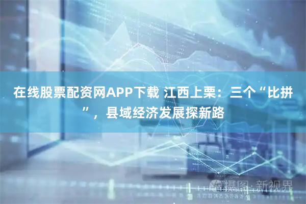 在线股票配资网APP下载 江西上栗：三个“比拼”，县域经济发展探新路