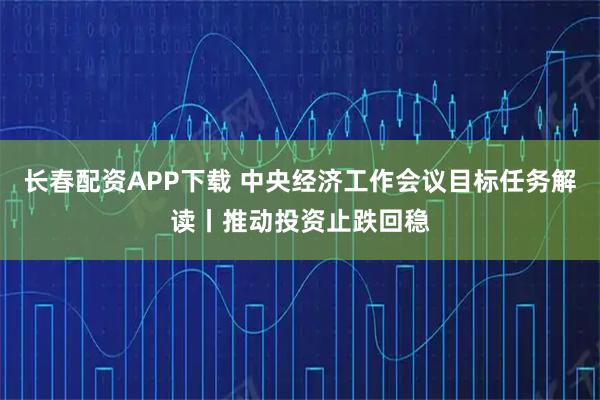 长春配资APP下载 中央经济工作会议目标任务解读丨推动投资止跌回稳
