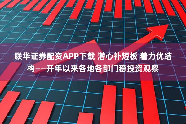 联华证券配资APP下载 潜心补短板 着力优结构——开年以来各地各部门稳投资观察