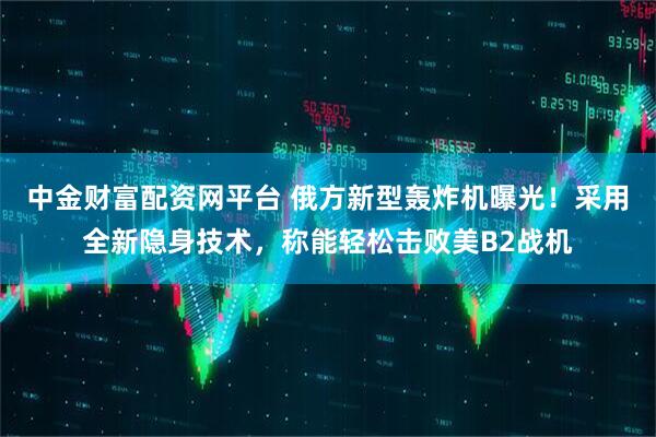 中金财富配资网平台 俄方新型轰炸机曝光！采用全新隐身技术，称能轻松击败美B2战机