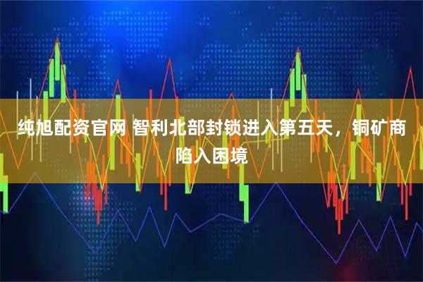 纯旭配资官网 智利北部封锁进入第五天，铜矿商陷入困境