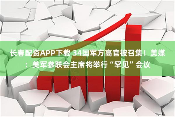 长春配资APP下载 34国军方高官被召集！美媒：美军参联会主席将举行“罕见”会议