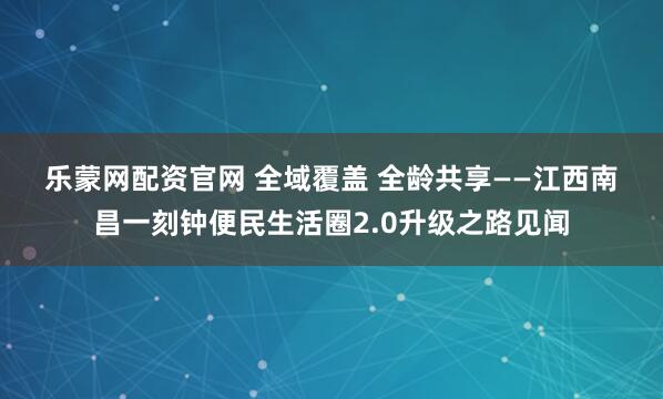 乐蒙网配资官网 全域覆盖 全龄共享——江西南昌一刻钟便民生活圈2.0升级之路见闻
