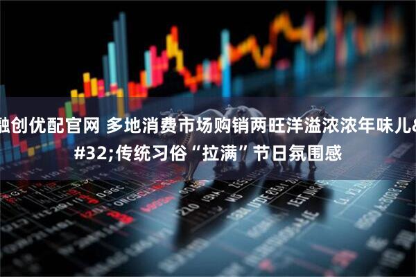 融创优配官网 多地消费市场购销两旺洋溢浓浓年味儿 传统习俗“拉满”节日氛围感