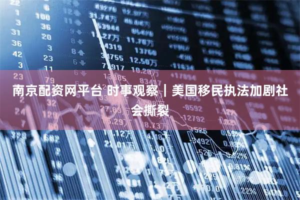 南京配资网平台 时事观察｜美国移民执法加剧社会撕裂