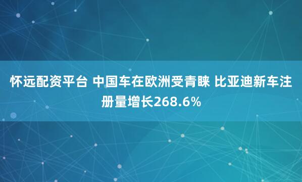 怀远配资平台 中国车在欧洲受青睐 比亚迪新车注册量增长268.6%