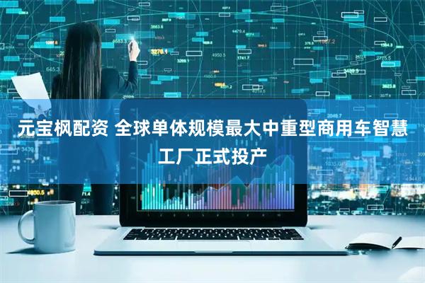 元宝枫配资 全球单体规模最大中重型商用车智慧工厂正式投产