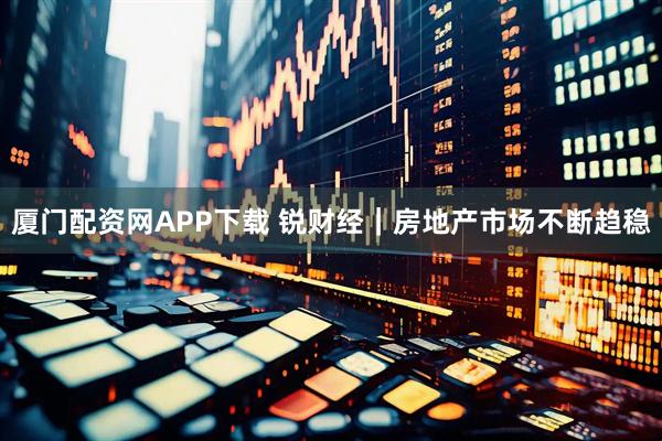 厦门配资网APP下载 锐财经｜房地产市场不断趋稳